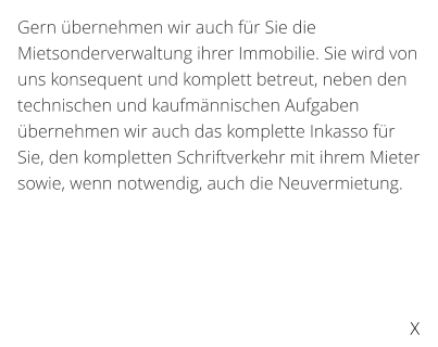 Gern bernehmen wir auch fr Sie die Mietsonderverwaltung ihrer Immobilie. Sie wird von uns konsequent und komplett betreut, neben den technischen und kaufmnnischen Aufgaben bernehmen wir auch das komplette Inkasso fr Sie, den kompletten Schriftverkehr mit ihrem Mieter sowie, wenn notwendig, auch die Neuvermietung.   X